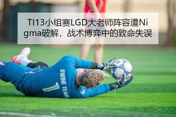 TI13小组赛LGD大老师阵容遭Nigma破解，战术博弈中的致命失误